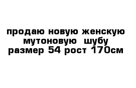 продаю новую женскую мутоновую  шубу размер 54 рост 170см